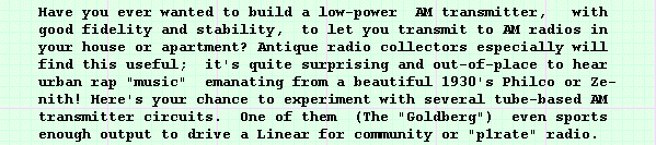 Have you ever wanted to build a low-power AM transmitter,  with
good fidelity and stability, to let you transmit to AM radios in 
your house or apartment? Antique radio collectors especially will 
find this useful; it's quite surprising and out-of-place to hear 
urban rap "music" emanating from a beautiful 1930's Philco or Ze-
nith! Here's your chance to experiment with several tube-based AM 
transmitter circuits. One of them (The "Goldberg") even sports 
enough output to drive a Linear for community or "p1rate" radio.